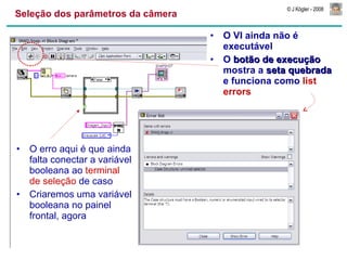 Seleção dos parâmetros da câmera O VI ainda não é executável O  botão de execução  mostra a  seta quebrada  e funciona como  list errors O erro aqui é que ainda falta conectar a variável booleana ao  terminal de seleção  de caso Criaremos uma variável booleana no painel frontal, agora 