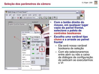 Seleção dos parâmetros da câmera Com o botão direito do mouse, em qualquer lugar vazio do painel frontal, selecione a paleta de  controles booleanos Escolha uma variável tipo  chave  e a arraste ao painel frontal Ela será nossa variável booleana de seleção Com ela selecionaremos entre abrir ou não a caixa de diálogos de configuração da webcam ao executarmos o VI 