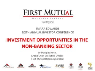 IMARA EDWARDS
SIXTH ANNUAL INVESTOR CONFERENCE
INVESTMENT OPPORTUNITIES IN THE
NON-BANKING SECTOR
by Douglas Hoto,
Group Chief Executive Officer
First Mutual Holdings Limited
 