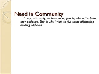 Need in Community  In my community, we have young people, who suffer from drug addiction. That is why I want to give them information on drug addiction.  