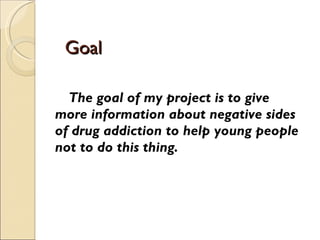 Goal  The goal of my project is to give more information about negative sides of drug addiction to help young people not to do this thing. 