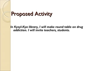 Proposed Activity  In Kyzyl-Kya library, I will make round table on drug addiction. I will invite teachers, students.  