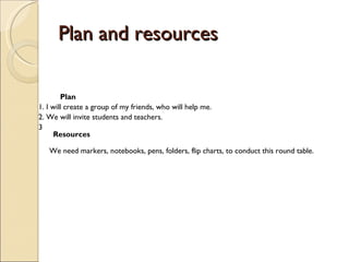 Plan and resources  Plan 1. I will create a group of my friends, who will help me. 2. We will invite students and teachers.  3                                                                                     Resources  We need markers, notebooks, pens, folders, flip charts, to conduct this round table.  