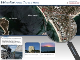 903
Ubicación/ Parada 71/2 de la Mansa


                                                   Playa mansa                                                   Playa Brava
              Isla Gorriti




 El departamento es una excelente opción
 para aquellos que vienen con
 embarcación propia por su cercanía al
 puerto, y/o practican deportes acuáticos
 ya que hay guardería en la playa




                                            Fachada de la torre I´marangatu   Vista desde el Balcón del depto.
 