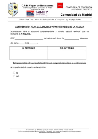 C.P.B. Virgen de Navalazarza
Medalla de plata de la Comunidad de Madrid
2 de mayo de 2008
CONSEJERÍA DE EDUCACIÓN
JUVENTUD Y DEPORTE
Comunidad de Madrid
2004-2014 diez años de bilingüismo / ten years of bilingualism
C/ Extremadura, 2.- 28750 San Agustín del Guadalix .-Tel. 918.418.643.- Fax 918.435.129
Email: cp.navalazarza.sanagustin@educa.madrid.org.- Página web: www.educa.madrid.org/web/cp.navalazarza.sanagustin/
www.facebook.com/virgendenavalazarza
AUTORIZACIÓN PARA LA ACTIVIDAD Y PARTICIPACIÓN DE LA FAMILIA
Autorización para la actividad complementaria “I Marcha Escolar BiciPoli” que se
realizará el 7 de junio.
D/Dª__________________________ padre/madre/tutor-a de _____________ alumno/a
del curso _____ letra _______.
SÍ AUTORIZO NO AUTORIZO
Es imprescindible entregar la autorización firmada independientemente de la opción marcada
Acompañará al alumnado en la actividad
 SI
 NO
 