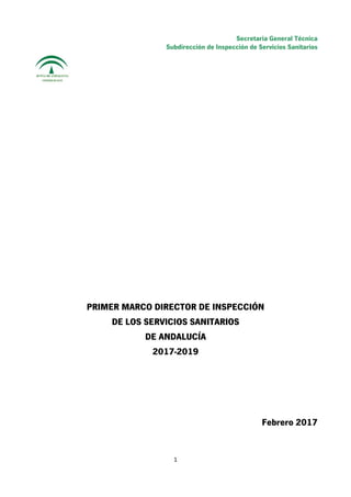 Secretaria General Técnica
Subdirección de Inspección de Servicios Sanitarios
 
PRIMER MARCO DIRECTOR DE INSPECCIÓN
DE LOS SERVICIOS SANITARIOS
DE ANDALUCÍA
2017-2019
Febrero 2017
  1
 