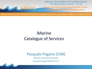 iMarine	
  
Catalogue	
  of	
  Services	
  
Pasquale	
  Pagano	
  (CNR)	
  
iMarine	
  Technical	
  Director	
  
pasquale.pagano@is?.cnr.it	
  
iMarine	
  data	
  plaAorm	
  for	
  collabora?ons	
  	
  
7th	
  March	
  2014,	
  09:00	
  –	
  17:30	
  	
  
Food	
  and	
  Agriculture	
  Organiza2on	
  of	
  the	
  
United	
  Na2ons	
  (FAO)	
  Headquarters	
  	
  
	
  
 