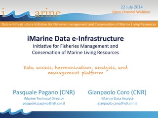 iMarine	
  Data	
  e-­‐Infrastructure	
  
Ini$a$ve	
  for	
  Fisheries	
  Management	
  and	
  
Conserva$on	
  of	
  Marine	
  Living	
  Resources	
  
	
  
Data access, harmonization, analysis, and
management platform
Pasquale	
  Pagano	
  (CNR)	
  
iMarine	
  Technical	
  Director	
  
pasquale.pagano@is$.cnr.it	
  
	
  
22	
  July	
  2014	
  
Open	
  Channel	
  Webinar	
  	
  
Gianpaolo	
  Coro	
  (CNR)	
  
iMarine	
  Data	
  Analyst	
  
gianpaolo.coro@is$.cnr.it	
  
 