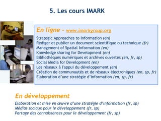 5. Les cours IMARK 
En ligne - www.imarkgroup.org 
Strategic Approaches to Information (en) 
Rédiger et publier un document scientifique ou technique (fr) 
Management of Spatial Information (en) 
Knowledge sharing for Development (en) 
Bibliothèques numériques et archives ouvertes (en, fr, sp) 
Social Media for Development (en) 
Les réseaux à l'appui du développement (en) 
Création de communautés et de réseaux électroniques (en, sp, fr) 
Elaboration d’une stratégie d’information (en, sp, fr) 
En développement 
Elaboration et mise en oeuvre d’une stratégie d’information (fr, sp) 
Médias sociaux pour le développement (fr, sp) 
Partage des connaissances pour le développement (fr, sp) 
 