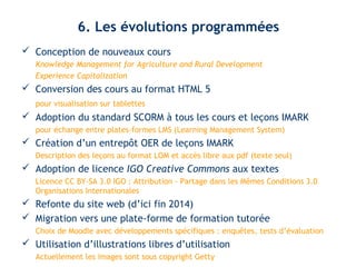 6. Les évolutions programmées 
 Conception de nouveaux cours 
Knowledge Management for Agriculture and Rural Development 
Experience Capitalization 
 Conversion des cours au format HTML 5 
pour visualisation sur tablettes 
 Adoption du standard SCORM à tous les cours et leçons IMARK 
pour échange entre plates-formes LMS (Learning Management System) 
 Création d’un entrepôt OER de leçons IMARK 
Description des leçons au format LOM et accès libre aux pdf (texte seul) 
 Adoption de licence IGO Creative Commons aux textes 
Licence CC BY-SA 3.0 IGO : Attribution - Partage dans les Mêmes Conditions 3.0 
Organisations Internationales 
 Refonte du site web (d’ici fin 2014) 
 Migration vers une plate-forme de formation tutorée 
Choix de Moodle avec développements spécifiques : enquêtes, tests d’évaluation 
 Utilisation d’illustrations libres d’utilisation 
Actuellement les images sont sous copyright Getty 
