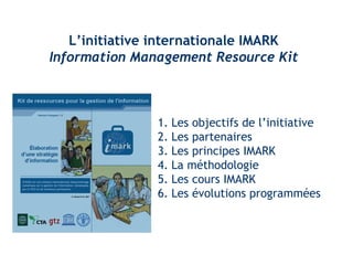 L’initiative internationale IMARK 
Information Management Resource Kit 
1. Les objectifs de l’initiative 
2. Les partenaires 
3. Les principes IMARK 
4. La méthodologie 
5. Les cours IMARK 
6. Les évolutions programmées 
 
