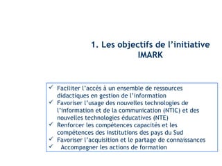 1. Les objectifs de l’initiative 
IMARK 
 Faciliter l’accès à un ensemble de ressources 
didactiques en gestion de l’information 
 Favoriser l’usage des nouvelles technologies de 
l’information et de la communication (NTIC) et des 
nouvelles technologies éducatives (NTE) 
 Renforcer les compétences capacités et les 
compétences des institutions des pays du Sud 
 Favoriser l’acquisition et le partage de connaissances 
 Accompagner les actions de formation 
 