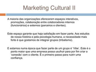 Marketing Cultural II
A maioria das organizações oferecerem espaços interativos,
promoções, colaboração entre colaboradores internos
(funcionários) e externos (parceiros e clientes).
Este espaço garante que haja satisfação em fazer parte. Aos estudos
de nossa história e pela psicologia humana, a necessidade mais
forte é que gostamos de integrar grupos (tribalismo).
E estamos numa época que fazer parte de um grupo é „Vibe‟. Este é o
ponto maior que uma empresa possa usufruir para por fim criar a
„conexão‟ com o cliente. É o primeiro passo para nutrir uma
confiança.
 