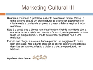 Marketing Cultural III
Quando a confiança é instalada, o cliente acredita na marca. Passou a
toma-la como sua. É um efeito natural de acontecer. Literalmente o
cliente veste a camisa da empresa e passar a falar e respirar á todo
momento.
Este é o passo que o cliente num determinado nível de intimidade com a
empresa passa a colaborar com seus „sonhos‟, neste passo é como se
fosse um amigo íntimo. O medo de oferecer segredos não é uma
realidade.
É óbvio que chegar a este resultado é preciso um engajamento muito
bem planejado. Não adianta oferecer ao cliente conforto em palavras
descritas em valores, missão e visão, e o deixa-lo pendurado no
telefone.
A palavra de ordem é:
 