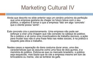Marketing Cultural IV
Ainda que descrito no slide anterior seja um cenário próximo da perfeição
que uma empresa gostaria de chegar no futuro breve com o seu
público, o objetivo é tornar o que a empresa „fala‟ em algo „concreto‟
que o cliente possa „sentir‟.
Este concreto cria o posicionamento. Uma empresa não pode ser
esforçar a criar uma imagem que não consiste na cabeça do público.
Se o público a vê como uma incentivadora de trabalho escravo, a ação
para mudar isso não é uma frase feita nas redes sociais, é na prática o
respeito pela ética e trabalho.
Nestes casos a reparação do dano costuma durar anos, uma das
características que se assume como uma faca de dois gumes, é a
memória do público. Estima-se que no mercado brasileiro, o público
seja esquecido, mas basta que se cite a empresa mesmo em tom de
brincadeira ou meme, vão se lembrar da gafe.
 