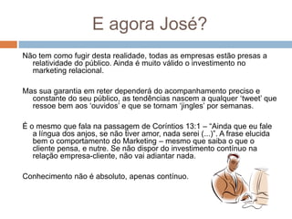 E agora José?
Não tem como fugir desta realidade, todas as empresas estão presas a
relatividade do público. Ainda é muito válido o investimento no
marketing relacional.
Mas sua garantia em reter dependerá do acompanhamento preciso e
constante do seu público, as tendências nascem a qualquer „tweet‟ que
ressoe bem aos „ouvidos‟ e que se tornam „jingles‟ por semanas.
É o mesmo que fala na passagem de Coríntios 13:1 – “Ainda que eu fale
a língua dos anjos, se não tiver amor, nada serei (...)”. A frase elucida
bem o comportamento do Marketing – mesmo que saiba o que o
cliente pensa, e nutre. Se não dispor do investimento contínuo na
relação empresa-cliente, não vai adiantar nada.
Conhecimento não é absoluto, apenas contínuo.
 