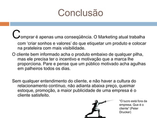 Conclusão
Comprar é apenas uma conseqüência. O Marketing atual trabalha
com „criar sonhos e valores‟ do que etiquetar um produto e colocar
na prateleira com mais visibilidade.
O cliente bem informado acha o produto embaixo de qualquer pilha,
mas ele precisa ter o incentivo e motivação que a marca lhe
proporciona. Pare e pense que um público motivado acha agulhas
em palheiros todos os dias.
Sem qualquer entendimento do cliente, e não haver a cultura do
relacionamento contínuo, não adianta abaixa preço, queimar
estoque, promoção, a maior publicidade de uma empresa é o
cliente satisfeito.
“O lucro está fora da
empresa. Que é o
cliente” (Peter
Drucker)
 