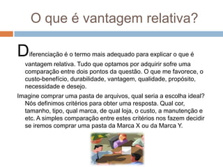 O que é vantagem relativa?
Diferenciação é o termo mais adequado para explicar o que é
vantagem relativa. Tudo que optamos por adquirir sofre uma
comparação entre dois pontos da questão. O que me favorece, o
custo-benefício, durabilidade, vantagem, qualidade, propósito,
necessidade e desejo.
Imagine comprar uma pasta de arquivos, qual seria a escolha ideal?
Nós definimos critérios para obter uma resposta. Qual cor,
tamanho, tipo, qual marca, de qual loja, o custo, a manutenção e
etc. A simples comparação entre estes critérios nos fazem decidir
se iremos comprar uma pasta da Marca X ou da Marca Y.
 