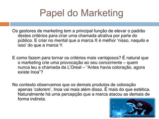 Papel do Marketing
Os gestores de marketing tem a principal função de elevar o padrão
destes critérios para criar uma chamada atrativa por parte do
público. E criar no mental que a marca X é melhor „nisso, naquilo e
isso‟ do que a marca Y.
E como fazem para tornar os critérios mais vantajosos? É natural que
o marketing crie uma provocação ao seu concorrente – quem
nunca leu a chamada da L‟Oreal – “Antes havia coloração, agora
existe Inoa”?
No contexto observamos que os demais produtos de coloração
apenas „colorem‟, Inoa vai mais além disso. É mais do que estética.
Naturalmente há uma percepção que a marca atacou as demais de
forma indireta.
 