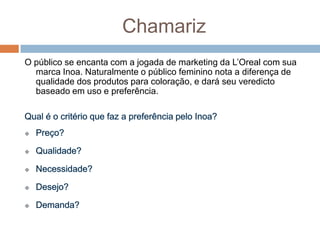 Chamariz
O público se encanta com a jogada de marketing da L‟Oreal com sua
marca Inoa. Naturalmente o público feminino nota a diferença de
qualidade dos produtos para coloração, e dará seu veredicto
baseado em uso e preferência.
 