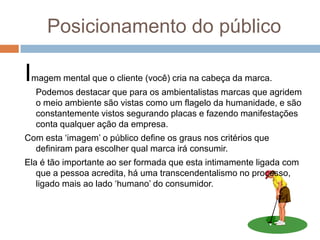 Posicionamento do público
Imagem mental que o cliente (você) cria na cabeça da marca.
Podemos destacar que para os ambientalistas marcas que agridem
o meio ambiente são vistas como um flagelo da humanidade, e são
constantemente vistos segurando placas e fazendo manifestações
conta qualquer ação da empresa.
Com esta „imagem‟ o público define os graus nos critérios que
definiram para escolher qual marca irá consumir.
Ela é tão importante ao ser formada que esta intimamente ligada com
que a pessoa acredita, há uma transcendentalismo no processo,
ligado mais ao lado „humano‟ do consumidor.
 