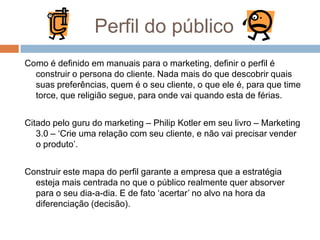 Perfil do público
Como é definido em manuais para o marketing, definir o perfil é
construir o persona do cliente. Nada mais do que descobrir quais
suas preferências, quem é o seu cliente, o que ele é, para que time
torce, que religião segue, para onde vai quando esta de férias.
Citado pelo guru do marketing – Philip Kotler em seu livro – Marketing
3.0 – „Crie uma relação com seu cliente, e não vai precisar vender
o produto‟.
Construir este mapa do perfil garante a empresa que a estratégia
esteja mais centrada no que o público realmente quer absorver
para o seu dia-a-dia. E de fato „acertar‟ no alvo na hora da
diferenciação (decisão).
 