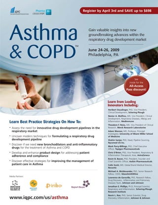 Register by April 3rd and SAVE up to $698




Asthma                                                       Gain valuable insights into new
                                                             groundbreaking advances within the
                                                             respiratory drug development market



& COPD
                                                   TM
                                                             June 24-26, 2009
                                                             Philadelphia, PA




                                                                                                    See
                                                                                               inside for the
                                                                                             All-Access
                                                                                           Pass discount!



                                                                        Learn from Leading
                                                                        Innovators Including:
                                                                        Heribert Staudinger, PhD, Vice President,
                                                                        Clinical Development, Schering Plough
                                                                        Nestor A. Molfino, MD, Vice President, Clinical
                                                                        Development, Respiratory Diseases, Allergy and
Learn Best Practice Strategies On How To:                               Inflammation, MedImmune
                                                                        Theodore F. Reiss, MD, Vice President of Clinical
    Assess the need for innovative drug development pipelines in the    Research, Merck Research Laboratories
•

    respiratory market                                                  Adam Wanner, MD, Professor, Principal
                                                                        Investigator, University of Miami Miller School
    Uncover modern techniques for formulating a respiratory drug
•                                                                       of Medicine
    development pipeline                                                Shahin Sanjar, PhD, Head, Pipeline Sourcing,
                                                                        Nycomed US Inc.
    Discover if we need new bronchodilators and anti-inflammatory
•
                                                                        Mark Parry-Billings, PhD, Chief Executive
    drugs for the treatment of Asthma and COPD                          Officer, Topigen Pharmaceuticals
    Develop and enhance product design for addressing patient
•                                                                       Chris O’Brien, PhD, Vice President, Respiratory &
                                                                        Inflammation Therapeutic Area, AstraZeneca
    adherence and compliance
                                                                        Kevin B. Bacon, PhD, President, Founder and
    Discover effective strategies for improving the management of
•
                                                                        Chief Scientific Officer, Axikin Pharmaceuticals
    patient care in Asthma                                              Colin Scott, MD, Global Brand Medical Director,
                                                                        Novartis
                                                                        Michael A. McAlexander, PhD, Senior Research
                                                                        Fellow, CEDD, GlaxoSmithKline
Media Partners:
                                                                        Lawrence de Garavilla, PhD, Research Fellow,
                                                                        Drug Discovery , Inflammation and Pulmonary
                                                                        Diseases Team, Johnson and Johnson
                                                                        Jonathan E. Phillips, Ph.D, Principal Scientist,
                                                                        Respiratory and Inflammation, Schering-Plough
                                                                        Research Institute
                                                                        Navin L. Rao, PhD, Senior Scientist, Drug
www.iqpc.com/us/asthma                                                  Discovery, Inflammation, Johnson & Johnson
 