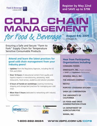Register by May 22nd
                                                                      and SAVE up to $798




Cold Chain
Management
for Food & Beverage                                                   TM
                                                                           August 4-6, 2009
                                                                           Chicago, IL


Ensuring a Safe and Secure “Farm to
Fork” Supply Chain for Temperature
Sensitive Consumable Products


     Attend and learn the latest practices for                         Hear from Participating
     good cold chain management from your                              Organizations Including:
     industry peers!
                                                                       CONAGRA FOODS
         Updates from the Regulatory Agencies, including the US
     •
                                                                       DINEEQUITY, INC. (Parent company
         FDA and USDA
                                                                       of IHOP and Applebee’s Restaurants)
         Over 12 hours of educational content from quality and
     •
                                                                       GENERAL MILLS, INC.
         logistics experts in manufacturing, processing, retail,
                                                                       THE KROGER COMPANY
         restaurants, food service, academia and solution providers

                                                                       NESTLÉ
         6 hours of hands-on workshops covering monitoring,
     •

         shipping and storage best practices for managing your cold
                                                                       POPEYES LOUISIANA KITCHEN
         chain
                                                                       SARA LEE CORPORATION
         More than 5 hours dedicated to networking with industry
     •

         stakeholders                                                  THE UNIVERSITY OF
                                                                       CALIFORNIA
                                                                       US FOOD AND DRUG
                                                                       ADMINISTRATION/CFSAN
Sponsor:                               Media Partners:
                                                                       US DEPARTMENT OF
                                                                       AGRICULTURE/FSIS
                                                                       WAWA, INC.


                  1-800-882-8684                          www.iqpc.com/us/ccfb
 