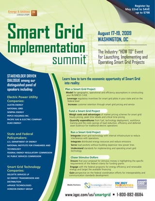 Register by
                                                                                                    May 22nd to SAVE
                                                                                                          up to $798




Smart Grid                                                               August 17-19, 2009
                                                                         WASHINGTON, DC

Implementation                                                           The Industry “HOW TO” Event

       summit
                                                            TM
                                                                         for Launching, Implementing and
                                                                         Operating Smart Grid Projects

STAKEHOLDER DRIVEN
                                       Learn how to turn the economic opportunity of Smart Grid
DIALOGUE among our
                                        into reality:
distinguished panel of
speakers including:                      Plan a Smart Grid Project
                                         Model for geographic, operational and efficiency assumptions in constructing
                                         your BUSINESS CASE
Electric Power Utility                    Leverage regulatory incentives for smart grid pilots in your state and on the
Companies:                                federal level
                                           Increase customer retention through smart grid pricing and service
AUSTIN ENERGY
NATIONAL GRID
                                            Fund a Smart Grid Project
SEMPRA ENERGY
                                            Weigh costs and advantages of market pricing schemes for smart grid:
PEPCO HOLDINGS INC.
                                            hourly pricing, peak time rebate and critical time pricing
PACIFIC GAS & ELECTRIC COMPANY              Quantify expenditures from fuel, technology deployment, workforce
                                            training and the costs savings of load reduction, efficiency and deferred
DUKE ENERGY
                                             asset build-out for traditional electric operations

                                             Run a Smart Grid Project
State and Federal                            Integrate smart grid technology with internal infrastructure to reduce
Policymakers:                                interference with operations
                                             Integrate distributed energy resources and reduce emissions
U.S. DEPARTMENT OF ENERGY
                                             Serve load pockets without building expensive new power lines
NATIONAL INSTITUTE FOR STANDARDS AND
                                             Understand standards for implementing and operating smart grid
TECHNOLOGY
                                             technology
FEDERAL ENERGY REGULATORY COMMISSION
DC PUBLIC SERVICES COMMISSION
                                             Chase Stimulus Dollars
                                              Ensure that your proposal for stimulus money is highlighting the specific
                                             requirements of the federal criteria for funding grants
Smart Grid Technology                        Engage with the federal programs for energy efficiency and renewable
                                             energy and target the available financing
Companies:
                                            Gain perspective on the federal coordination efforts for interoperability and
DELOITTE SERVICES LP                        communication standards development
GE ENERGY TRANSMISSION AND
DISTRIBUTION
                                          Media Partners:
mPHASE TECHNOLOGIES
HORIZON ENERGY GROUP


                                        www.iqpc.com/us/smartgrid • 1-800-882-8684
 