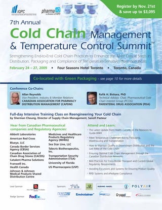 Register by Nov. 21st
                                                                                           & save up to $3,095

7th Annual

Cold Chain      Management
                                                                                                                           TM

& Temperature Control Summit
Strengthening End-to-End Cold Chain Practices to Enhance the Most Critical Steps in
Distribution, Packaging and Compliance of Temperature-Sensitive Pharmaceuticals
February 24 – 27, 2009            •    Four Seasons Hotel Toronto                 •    Toronto, Canada


                    Co-located with Green Packaging – see page 10 for more details

Conference Co-Chairs:
           Allan Reynolds                                                 Rafik H. Bishara, PhD
           Vice President, Industry & Member Relations                    Technical Advisor, Chair, Pharmaceutical Cold
           CANADIAN ASSOCIATION FOR PHARMACY                              Chain Interest Group (PCCIG)
           DISTRIBUTION MANAGEMENT (CAPDM)                                PARENTERAL DRUG ASSOCIATION (PDA)


Full-day Intensive Training Class on Reengineering Your Cold Chain
by Sherman Cheung, Director of Supply Chain Management, Sanofi Pasteur

Hear from Canadian Pharmaceutical                            Attend and Learn:
companies and Regulatory Agencies:                               The Latest Update from Health Canada on the Revisions to
                                                             •


                                                                 Guide-0069
Abbott Laboratories             Medicines and Healthcare
                                Products Regulatory              Meet Temperature Challenges during Packaging,
                                                             •
American Red Cross
                                Agency (MHRA)                    Warehousing and Transportation
Blueye, LLC
                                Sea Star Line, LLC               How to Maintain Quality in Downstream Distribution and the
                                                             •
Canada Border Services
                                Talecris Biotherapeutics,        Last Miles of the Cold Chain
Agency (CBSA)
                                Inc.
Canadian Association of                                          Ensuring Optimal Cold Chain Management through the
                                                             •

                                Transportation Security
Chain Drug Stores (CACDS)                                        Canadian Distribution Networks
                                Administration (TSA)
Catalent Pharma Solutions                                        Best Practices for Cross-Border Transport and Current Global
                                                             •

                                University of Florida
Franwell Inc.                                                    Regulatory Requirements
                                US Pharmacopeia (USP)
Health Canada
                                                                 Avoiding Excursions and Systems for Ensuring Product Quality
                                                             •

Johnson & Johnson
                                                                 RFID Systems and ePedigree Compliance
Medical Products Shared                                      •


Distribution Centre


Lead Sponsor:                         Sponsors:



Badge Sponsor:



                                                            www.coldchainpharm.com
 