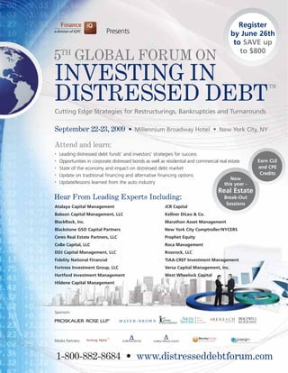 Register
                           Presents                                                       by June 26th
                                                                                           to SAVE up
                                                                                             to $800
5TH GLOBAL FORUM ON
INVESTING IN
DISTRESSED DEBT
                                                                                                          TM



Cutting Edge Strategies for Restructurings, Bankruptcies and Turnarounds

September 22-23, 2009 • Millennium Broadway Hotel • New York City, NY

Attend and learn:
•   Leading distressed debt funds’ and investors’ strategies for success
•   Opportunities in corporate distressed bonds as well as residential and commercial real estate     Earn CLE
•   State of the economy and impact on distressed debt market                                         and CPE
•   Update on traditional financing and alternative financing options                                  Credits
                                                                                            New
•   Update/lessons learned from the auto industry                                       this year -
                                                                                    Real Estate
Hear From Leading Experts Including:                                                   Break-Out
                                                                                        Sessions
Atalaya Capital Management                               JCR Capital
Babson Capital Management, LLC                           Kellner DiLeo & Co.
BlackRock, Inc.                                          Marathon Asset Management
Blackstone GSO Capital Partners                          New York City Comptroller/NYCERS
Ceres Real Estate Partners, LLC                          Prophet Equity
CoBe Capital, LLC                                        Roca Management
DDJ Capital Management, LLC                              Rossrock, LLC
Fidelity National Financial                              TIAA-CREF Investment Management
Fortress Investment Group, LLC                           Versa Capital Management, Inc.
Hartford Investment Management                           West Wheelock Capital
Hildene Capital Management




Sponsors:




Media Partners:



    1-800-882-8684 • www.distresseddebtforum.com
 