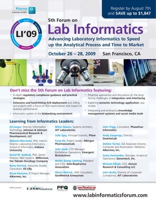 Register by August 7th
                                                                                       and SAVE up to $1,847
                                    5th Forum on

                                    Lab Informatics
                                    Advancing Laboratory Informatics to Speed
                                    up the Analytical Process and Time to Market

                                    October 26 – 28, 2009                          San Francisco, CA




Don’t miss the 5th Forum on Lab Informatics featuring:
•   In-depth regulatory compliance guidance and practical          •   Proactive approaches and discussions on the long-
    strategies                                                         lasting challenges of integration and interfacing
•   Extensive and hard-hitting ELN deployment and rolling          •   Exploring semantic technology application case
    out projects with a focus on ROI maximization and impact on        studies
    business performance                                           •   Integrating and embracing knowledge
•   Informatics system in the biobanking environment                   management systems and social media tools


Learning from Informatics Leaders:
Ed Jaeger, Director, Information       Mihai Stancu, Systems Architect,            John Trigg, Consultant, PhaseFour
Technology, Johnson & Johnson          AIT Laboratories                            Informatics
Pharmaceutical Research &
Development, LLC                       Julie Spry, Principal Scientist, Pfizer     Andy Zaayenga, Director,
                                                                                   SmarterLab
Mahesh Merchant, PhD, Interim          Fang He, Project Leader, Allergan
Director, Laboratory Informatics,      Pharmaceuticals                             Debbie Turner, QA Associate Director,
School of Informatics, Indiana                                                     Computer and Automation Validation,
University                             John Zenk, CSV Manager,                     Alkermes, Inc.
                                       BioDefense Operations, Emergent
David M. Sedlock, PhD, Senior          BioSolutions                                Samy Hernandez, Manager, Analytical
Director, R&D Systems, Millenium,                                                  Operations, Genentech, Inc.
the Takeda Oncology Company            Mollie Shieks Uehling, President
                                       and CEO, Safe-Biopharma                     Michael Elliott, CEO, Atrium
Barry Harnick, Associate Quality
                                       Association                                 Research & Consulting LLC
Consultant, Eli Lilly
Bruce Kozuma, IT Project Manager,      Gloria Metrick, LIMS Consultant,            John Botta, Director of Corporate
Alkermes, Inc.                         GeoMetrick Enterprises                      Compliance, AIT Laboratories



Media partners:



                                                        www.labinformaticsforum.com
 