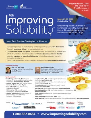 Register by Jan. 29th
                                                                                                                                                                  and save up to
                                                                                                                                                                 $1,796. See page 6
                                                                                                                                                                          for details.



        4th
Improving                                                                                                March 29-31, 2010
                                                                                                         Philadelphia, PA

                                                                                                         Uncovering Novel Advances in


Solubility                                                                                   TM
                                                                                                         Enhancing Solubility, Amorphous
                                                                                                         Forms, Bioavailability & Lipid-
                                                                                                         Based Formulation of Drugs



Learn Best Practice Strategies on How to:

•   Make development of an insoluble drug candidate possible by using solid dispersions
•   Approach parenteral delivery of poorly soluble drugs
•   Utilize pharmaceutical co-crystals to enhance solubility and dissolution of insoluble APIs
•   Effectively understand the difference between thermodynamic vs. kinetic stability
•   Maximize exposure of water-insoluble drugs in toxicology evaluation and early
    formulation development
•   Enhance the bioavailability of poorly soluble compounds using lipid-based formulations


Conference Co-Chairs:
             Ron Liu, PhD MBA                                          Michael Pikal, PhD
             President & Chief Executive Officer                       Professor and Pfizer Distinguished
             AustarPharma                                              Chair, Pharmaceutical Technology,
                                                                       University of Connecticut

Speakers Include:
•
    Naír Rodríguez-Hornedo, PhD, Associate              •
                                                            Satej Bhandarkar, PhD, Senior Manager, Analytical Sciences
    Professor of Pharmaceutical Sciences, The College       Department, Sanofi-Aventis U.S.
    of Pharmacy, The University of Michigan             •
                                                            Jaymin Shah, PhD, Research Fellow, Parenteral Development
•   Harry G. Brittain, PhD, FRSC, Institute Director,       Centre of Emphasis, Pfizer, Inc.
    Center for Pharmaceutical Physics                   •   Yun Alelyunas, PhD, Principal, Scientist I, Head of Physical
•   René Holm, PhD, Head, Preformulation,                   Properties Team, AstraZeneca
    H. Lundbeck Denmark                                 •   Feng Qian, PhD, Senior Research Investigator, Bristol-Myers Squibb
•   M. Sherry Ku, PhD, Senior Director,                 •   Xiaoming (Sean) Chen, PhD, Drug Product Development & Manufacturing, OSI
    Pharmaceutical Development, Pfizer, Inc.                Pharmaceuticals, Inc.
•   Robin H. Bogner PhD, Associate Professor of         •   Vivian Bi, PhD, Associate Principle Scientist, Early Development, PAR&D,
    Pharmaceutics, School of Pharmacy,                      AstraZeneca
    University of Connecticut                           •   Yaling Wang, PhD, Research Fellow, Merck & Co.
                                                        •   Jeffrey Skell, PhD, Director, DMPK & Pharmaceutics, Drug and Biomaterial R & D, Genzyme Corporation


Sponsors:                                                                        Media Partners:
                                                                                                    Driving the Industry Forward   www.FuturePharmaUS.com




               1-800-882-8684 • www.improvingsolubility.com
 