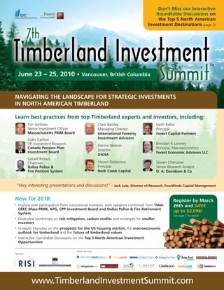 Don’t Miss our Interactive
                                                                                           Roundtable Discussions on
                                                                                            the Top 5 North American
                                                                                       Investment Destinations (page 5)




     June 23 – 25, 2010 •                   Vancouver, British Columbia



NAVIGATING THE LANDSCAPE FOR STRATEGIC INVESTMENTS
IN NORTH AMERICAN TIMBERLAND

Learn best practices from top Timberland experts and investors, including:
            Tim Schlitzer                                 Clark Binkley                     Keith Balter
            Senior Investment Officer                     Managing Director                 Principal
            Massachusetts PRIM Board                      International Forestry            Forest Capital Partners
            Colin Carlton                                 Investment Advisors
            VP, Investment Research                                                         Brendan K Lowney
                                                          Dennis Neilson
            Canada Pension Plan                                                             Principal, Macroeconomics
                                                          Director
            Investment Board                                                                Forest Economic Advisors LLC
                                                          DANA
            Gerald Brown
            Chairman                                      Steven Diebenow                   Steven Chercover
            Dallas Police &                               Principal                         Senior Research Analyst
            Fire Pension System                           Rock Creek Capital                D. A. Davidson & Co


    “Very interesting presentations and discussions!” -            Jack Lutz, Director of Research, FourWinds Capital Management



New for 2010:                                                                                         Register by March
•   Highest ever participation from institutional investors, with speakers confirmed from TIAA-       26th and SAVE
    CREF, Mass-PRIM, APG, CPP Investment Board and Dallas Police & Fire Retirement
    System
                                                                                                      up to $2,096!
                                                                                                      See page 7 for details
•   Dedicated workshops on risk mitigation, carbon credits and strategies for smaller
    investors
•   In-depth keynotes on the prospects for the US housing market, the macroeconomic
    outlook for timberland and the future of timberland values
•   Interactive roundtable discussions on the Top 5 North American Investment
    Opportunities

                                        Media Partners:
Sponsors:




              www.TimberlandInvestmentSummit.com
 