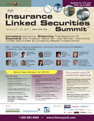 Register by 12/4 and
                                                                                                                                  SAVE up to $800!


    7th
Insurance
Linked Securities
                                                                                             Summit
                                                                                                                                                        TM
    January 27 – 29, 2010                          New York City


Increasing Issuance, Enhancing Transparency &
Expanding the Investor Base for: Cat Bonds, Insurance
Linked Securities & Longevity-Based Investments

60+ industry leading speakers, including the following ILS leaders,
investors, and visionaries:
           Jean-Luc                    Amer Ahmed,                     Commissioner                        John Seo,                    Luca Albertini, CEO,
           Besson, Chief               Chief Risk Officer,             Gennett Purcell,                    Managing                     Leadenhall Capital
           Risk Officer,               Allianz                         DC Insurance                        Principal, Fermat            Partners
           SCOR                                                        Department                          Capital


           Dr. Kerry                   Martin Bisping,                 Commissioner                        Elaine Caprio                Dr. Kenneth Froot,
           Emanuel,                    Head of Non-Life                Pauletter Thabault,                 Brady, VP, Ceded             André R. Jakurski
           Professor of                Risk                            Vermont Insurance                   Reinsurance                  Professor of Business
           Atmospheric                 Transformation,                 Department                          Operations,                  Administration,
           Science, MIT                Swiss Re                                                            Liberty Mutual               Harvard Business School




               Brand New Content for 2010!                                                                           The world’s only ILS
                                                                                                                     conference delivering:
Non-Life Track                                       Life Track
•    Sponsor perspectives on the role of             •   Attracting new capital sources by fusing
     ILS within a comprehensive risk                     longevity with alternative asset
                                                                                                                 •    Dedicated conference tracks for the
     management strategy                                 classes                                                      life and non-life sides of the ILS
                                                                                                                      fence, allowing you to maximize your
•    Investor perspectives on the                    •   Regulatory perspectives from the state                       learning opportunities throughout the
     implications of conflicting catastrophe             and federal level                                            3-day event
     models                                          •   The role of longevity swaps in risk                     •    Extended workshops and master
•    Fund manager perspectives on ILS                    management strategies for pension funds                      classes on fund-raising, capital
     portfolio construction & optimization           •   Cutting-edge biotech perspectives on                         formation, and new approaches to risk
•    Academic perspectives on                            future longevity trends                                      management
     uncertainties in climate models                 •   Hedging tools & fund-raising                            •    More than 20 hours of extended
•    New trigger structures, trading                     strategies for life settlement funds                         networking opportunities, ensuring
     technologies, collateral                                                                                         you walk away with valuable new
                                                     •   The role of securitization in the future
     techniques, and fund-raising                                                                                     contacts from the industry
                                                         of the asset class
     strategies


Sponsors                                                                                  Media Partners




                           1-800-882-8684 •                                www.ilsnewyork.com
 