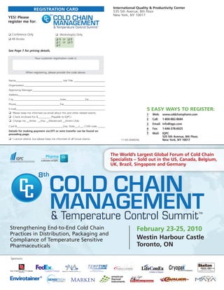 International Quality & Productivity Center
                    REGISTRATION CARD                                        535 5th Avenue, 8th Floor

                                      COLD CHAIN
                                  8                                          New York, NY 10017
YES! Please
register me for:
                                      MANAGEMENT
                                      & Temperature Control Summit

❑ Conference Only                      ❑ Workshop(s) Only
❑ All Access                           ❑ A or ❑ B
                                       ❑ C or ❑ D
                                       ❑E
See Page 7 for pricing details.

                     Your customer registration code is:




              When registering, please provide the code above.


Name__________________________________ Job Title ________________________
Organization____________________________________________________________
Approving Manager______________________________________________________
Address________________________________________________________________
City__________________________________State______________Zip____________
Phone________________________________Fax_______________________________
E-mail__________________________________________________________________                          5 EASY WAYS TO REGISTER:
❑ Please keep me informed via email about this and other related events.
                                                                                                  1   Web: www.coldchainpharm.com
❑ Check enclosed for $_________ (Payable to IQPC)
                                                                                                  2   Call:   1-800-882-8684
❑ Charge my __Amex __Visa __Mastercard __Diners Club
                                                                                                  3   Email: info@iqpc.com
Card #__________________________________Exp. Date___/___ CVM code ______
                                                                                                  4   Fax:    1-646-378-6025
Details for making payment via EFT or wire transfer can be found on
preceding page.                                                                                   5   Mail:   IQPC
                                                                                                              535 5th Avenue, 8th Floor,
❑ I cannot attend, but please keep me informed of all future events.             11165.004/D/AL               New York, NY 10017




                                                                            The World’s Largest Global Forum of Cold Chain
                                                                            Specialists – Sold out in the US, Canada, Belgium,
                                                                            UK, Brazil, Singapore and Germany




                                 COLD CHAIN
                        8



                                 MANAGEMENT
                                 & Temperature Control Summit
 Strengthening End-to-End Cold Chain                                                        February 23-25, 2010
 Practices in Distribution, Packaging and
 Compliance of Temperature Sensitive                                                        Westin Harbour Castle
 Pharmaceuticals                                                                            Toronto, ON

 Sponsors:
 