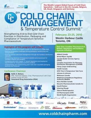 The World’s Largest Global Forum of Cold Chain
                                                              Specialists – Sold out in the US, Canada, Belgium,
                                                              UK, Brazil, Singapore and Germany




                          COLD CHAIN
                   8



                          MANAGEMENT
                          & Temperature Control Summit
Strengthening End-to-End Cold Chain                                            February 23-25, 2010
Practices in Distribution, Packaging and
Compliance of Temperature Sensitive                                            Westin Harbour Castle
Pharmaceuticals                                                                Toronto, ON

Highlights of this program will include:                                       Hear from Canadian Pharmaceutical,
•   The latest updates from Health Canada on the Revisions to Guide-0069
                                                                               Biotech, Regulatory and Guidance
                                                                               Agencies Including:
•   Meeting temperature challenges during packaging, warehousing and
    transportation
•   Ensuring optimal cold chain management through the Canadian distribution    Abbott Canada
    networks                                                                    Bristol-Myers Squibb
•   Streamlining clearance of temperature sensitive pharmaceuticals for
    Canadian customs and transport                                              Canada Border Services Agency
                                                                                (CBSA)
•   Complying with IATA Chapter 17 revised regulations and biopharma
    requirements for temperature sensitive products                             Canadian Association for Pharmacy
•   Understanding and implementing green cold chain recyclable packaging        Distribution Management (CAPDM)
    practices and initiatives                                                   Falvey Cargo Underwriting
                                                                                Health Canada
Conference Chairman                                                             IATA Time & Temperature Task Force
             Rafik H. Bishara                                                   Johnson & Johnson
             PhD, Technical Advisor, Chair, Pharmaceutical Cold Chain           McKesson Canada
             Interest Group (PCCIG)                                             Medicines & Healthcare Regulatory
             Parenteral Drug Association (PDA)                                  Authority (MHRA)
                                                                                Novo Nordisk Canada
                                                                                Novartis Pharmaceuticals Canada Inc
                                                                                Sanofi-Pasteur
                                                                                Schering Plough
                                                                                Talecris Biotherapeutics
                                                                                US Pharmacopeia (USP)
                                                                                World Health Organization


Sponsors:




                                                      www.coldchainpharm.com
 