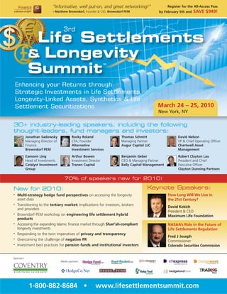 “Informative, well put-on, and great networking!”                     Register for the All-Access Pass
                             - Matthew Browndorf, Founder & CIO, Browndorf PEM               by February 5th and   SAVE $949!



                                     3rd
              Life Settlements
             & Longevity
             Summit
                                                                  TM




    Enhancing your Returns through
    Strategic Investments in Life Settlements,
    Longevity-Linked Assets, Synthetics & Life
    Settlement Securitizations                                                              March 24 – 25, 2010
                                                                                            New York, NY

30+ industry-leading speakers, including the following
thought-leaders, fund managers and investors:
            Jonathan Sadowsky               Rocky Roland                Thomas Schmitt                   David Nelson
            Managing Director of            CFA, Founder                Managing Partner                 VP & Chief Operating Officer
            Finance                         Alternative                 Augur Capital LLC                Chartwell Asset
            Browndorf PEM                   Investment Services                                          Management

            Eamonn Ling                     Arthur Bowen                Benjamin Geber                   Robert Clayton Lau
            Head of Investments             Investment Director         CEO & Managing Partner           President and Chief
            Catalyst Investment             Tranen Capital              Bally Capital Management         Executive Officer
            Group                                                                                        Clayton Dunning Partners

                                      70% of speakers new for 2010!

New for 2010:                                                                          Keynote Speakers:
•   Multi-strategy hedge fund perspectives on accessing the longevity                              How Long Will We Live in
    asset class                                                                                    the 21st Century?
•   Transitioning to the tertiary market: Implications for investors, brokers
                                                                                                   David Kekich
    and providers
                                                                                                   President & CEO
•   Browndorf PEM workshop on engineering life settlement hybrid                                   Maximum Life Foundation
    products
•   Accessing the expanding Islamic finance market through Shari’ah-compliant                      NASAA’s Role in the Future of
    longevity investments                                                                          Life Settlements Regulation
•   Responding to the twin imperatives of privacy and transparency
                                                                                                   Fred J Joseph
•   Overcoming the challenge of negative PR                                                        Commissioner
•   Investment best practices for pension funds and institutional investors                        Colorado Securities Commission


Sponsors:
                                   Media partners:




              1-800-882-8684 •                             www.lifesettlementsummit.com
 