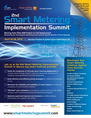 Register Before
                                                                                                  3/5/2010 and
                                                proudly presents                                      Pay Only
                                                                                                          $999!
                                                                                                                 See
                                                                                                              page 3.




Moving from Pilot AMI Project to Full Deployment:
Maximizing the Technological, Operational and Customer-Specific Benefits of Smart Metering


April 26-28, 2010           |   Sheraton Premiere at Tysons Corner Hotel Vienna, VA




                                                                                      Benchmark Your
                                                                                      Smart Metering
Join us at the 2nd Smart Metering Implementation                                      Initiatives Against
Summit to discuss key smart metering priorities:                                      These Success
 ✔ Tackle the complexity of full scale smart metering deployment by                   Stories:
   creating robust strategy aimed to overcome operational, technical and              Southern Edison Company
   regulatory issues pertaining to full AMI deployment                                Northeast Utilities
                                                                                      Westfield Gas & Electric
 ✔ Build effective and efficient pricing strategies by implementing dynamic           Department
   pricing                                                                            Horizon Energy Group
 ✔ Maximize the reliability and scalability of smart meters by tackling the           Telvent Utility Group
   complexity of communication solutions                                              DOE
                                                                                      Portland General Electric Co.
 ✔ “Befriend” your customers by integrating customer-centric pricing, billing         NIST
   solutions, and incorporating training and educational programs                     NASUCA
                                                                                      DC Public Service Commission
 ✔ Optimize spend and improve cost structure by building strategic
   partnerships with suppliers and vendors                                            Pacific Crest Securities
                                                                                      PEPCO Holding Inc.
                                                                                      Duke Energy
                                                                                      Southern California Edison
Sponsors:                                         Media Partner:
                                                                                      Puget Sound Energy
                                                                                      Tendril
                                                                                      Pecan Street Project Inc
www.smartmeteringsummit.com
 