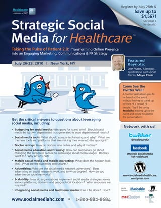 Register by May 28th &
                                                                                               Save up to
                                                                                                  $1,567!

Strategic Social
                                                                                                     (See page 8
                                                                                                      for details.)




Media for Healthcare
                                                                                              TM




Taking the Pulse of Patient 2.0: Transforming Online Presence
into an Engaging Marketing, Communications & PR Strategy

                                                                                         Featured
    July 26-28, 2010 | New York, NY                                                      Keynote:
                                                                                         Lee Aase, Manager,
                                                                                         Syndication and Social
                                                                                         Media, Mayo Clinic



                                                                                   Come See the
                                                                                   Twitter Wall!
                                                                                   A Twitter Wall allows you to
                                                                                   be heard at the event
                                                                                   without having to stand up
                                                                                   in front of a crowd of
                                                                                   people. We’ll be using
                                                                                   #socialhc leading up to the
                                                                                   event and onsite to add to
                                                                                   the conversation!
Get the critical answers to questions about leveraging
social media, including:
                                                                                    Network with us!
•   Budgeting for social media: Who pays for it and why? Should social
    media be its own department that generates its own departmental results?
•   Social media tools: What should companies be using and why? What are
    the new tools and platforms that are making their way into the spotlight?                @HealthcareIQ
•   Doctor ratings: How do doctors rate online and why it matters?
•   Social media education and training: How can companies go about
    changing the corporate culture to encourage social media usage? Do they             Strategic Social Media
    want to? Why or why not?                                                                for Healthcare
•   Mobile social media and mobile marketing: What does the horizon look
    like? What are the successes and failures?
•   Advertising: Who are the social media network advertisers? Does
    advertising on social networks work and to what degree? How do you
    advertise on social networks?                                                  www.socialmediahealthcare.
•   Scalability: How do organizations implement social media strategies across          wordpress.com
    various platforms, domains and geographical locations? What resources are
    required?
                                                                                 Media
•   Integrating social media and traditional media: Can it be done? How?         Partners:




www.socialmediahc.com •                            1-800-882-8684
 