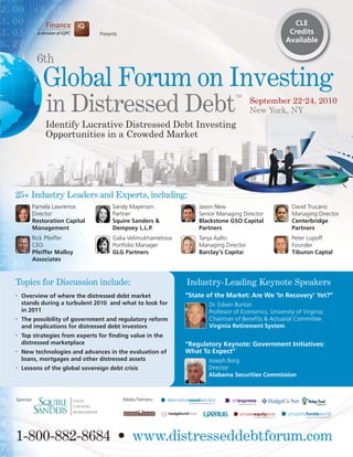 CLE
                                Presents                                                            Credits
                                                                                                   Available

           6th
            Global Forum on Investing
             in Distressed Debt
                                                                              TM
                                                                                     September 22-24, 2010
                                                                                     New York, NY
            Identify Lucrative Distressed Debt Investing
            Opportunities in a Crowded Market




25+ Industry Leaders and Experts, including:
       Pamela Lawrence               Sandy Mayerson              Jason New                           David Trucano
       Director                      Partner                     Senior Managing Director            Managing Director
       Restoration Capital           Squire Sanders &            Blackstone GSO Capital              Centerbridge
       Management                    Dempsey L.L.P.              Partners                            Partners
       Rick Pfeiffer                 Galia Velimukhametova       Tanja Aalto                         Peter Lupoff
       CEO                           Portfolio Manager           Managing Director                   Founder
       Pfeiffer Malloy               GLG Partners                Barclay’s Capital                   Tiburon Captal
       Associates



Topics for Discussion include:                               Industry-Leading Keynote Speakers
•   Overview of where the distressed debt market             “State of the Market: Are We ‘In Recovery’ Yet?”
    stands during a turbulent 2010 and what to look for             Dr. Edwin Burton
    in 2011                                                         Professor of Economics, University of Virginia;
•   The possibility of government and regulatory reform             Chairman of Benefits & Actuarial Committee
    and implications for distressed debt investors                  Virginia Retirement System
•   Top strategies from experts for finding value in the
    distressed marketplace                                   “Regulatory Keynote: Government Initiatives:
•   New technologies and advances in the evaluation of       What To Expect”
    loans, mortgages and other distressed assets                    Joseph Borg
•   Lessons of the global sovereign debt crisis                     Director
                                                                    Alabama Securities Commission



Sponsor:                                   Media Partners:




1-800-882-8684 • www.distresseddebtforum.com
 