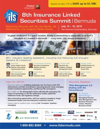 Register by May 17th &         SAVE up to $1,198!




Maximizing Returns with ILS, Cat Bonds, Life                                      July 14 – 16, 2010
Settlements, and Longevity-Based Assets                                           The Fairmont Southampton, Bermuda


    “A great conference in a great location. Rarely is networking as enjoyable as at IQPC’s
           excellent ILS Summit in Bermuda.” - Craig Seitel, CEO, Abacus Settlements




60+ industry leading speakers, including the following ILS thought
leaders & investors:
         David Rae                       Commissioner Joe Borg                 Christian Seidl              Philippe Trahan
         Senior Analyst, Private         Securities Commissioner,              Executive Vice               Portfolio Director, ILS,
         Markets, New Zealand            Alabama Securities                    President, Life Bond         Ontario Teachers’
         Superannuation Fund             Commission                            Management GmbH              Pension Plan

         Jeff Mulholland                 Andre Perez                           Rupert Flatscher             Simon Young
         CEO, Insurance-Capital          CEO,                                  Head of Risk Trading         CEO,
         Markets Holdings                Horseshoe Group                       Unit, Munich Re              CaribRM



New for 2010:                                                                                Keynote Speaker:
•   Brand new sessions on modeling earthquake risk, the future of the SPV                    “Risk Management 2.0:
    administrator, portfolio securitization, educating pension funds, emerging
    market investment opportunities, and life/non-life convergence
                                                                                             Dealing with the
                                                                                             Extraordinary”
•   New insights into the demographic factors affecting life expectancy, the
    impact of technology on the life settlements market, hybrid life                                      Dr. Erwann
    settlement funds, and regulatory changes                                                              Michel-Kerjan
•   More networking opportunities, with two welcome receptions, longer                                    Managing Director,
    refreshment breaks, and new interactive conference formats                                            Risk Management and
                                                                                                          Decision Processes
•   Greater scope for audience input, including live “in-session” question                                Center, Wharton
    messaging                                                                                             Business School


Sponsors:                                                  Media
                                                           Partners:




                       1-800-882-8684 •                           www.ilsbermuda.com
 
