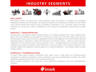 I N D U S T RY S EG M E N T S


R E A L E STAT E
Real Estate Industry has grown from purely building Homes and Offices to building and managing
Integrated Townships and Complexes. Our collective experiences in Real Estate combined with the World
class Industry benchmark solutions bring compelling advantage to our customers during Concept,
Investment & Construction, Sales & Marketing, Lease & Space management, Maintenance & repair
phases

LO G I S T I C S / T R A N S P O R TAT I O N
Transportation and Logistics specific offerings reflect our combined experiences in Ports, Shipping, Rail,
Road, Yard and Warehouse management, including all Cargo forms like Bulk, Break bulk, Liquid &
Containerized Cargo bring forward our capabilities in end to end Integration of SAP with Various Terminal
Operating systems, Equipment / Assets and third party and partner systems… results in business process
integration that will make business network operate as one… enabling business to automate, optimize,
integrate core business processes, bring efficiencies across the supply chain, reduce operating costs,
increase visibility into operations, prompt response to customer demands… and thereby adapt to rapid
market change

CHEMICALS / PHARMACEUTICALS
In recent times global pharma companies have taken note of India Drug and Pharmaceutical
companies as potential candidates in their consolidation and source diversification strategy. This entails
additional competitive dynamism in the business environment.
iMark’s industry experience can help you in your operational excellence and cost competitiveness
initiatives.
 