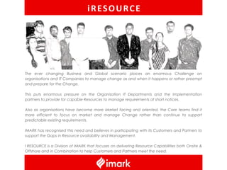 iRESOURCE




The ever changing Business and Global scenario places an enormous Challenge on
organisations and IT Companies to manage change as and when it happens or rather preempt
and prepare for the Change.

This puts enormous pressure on the Organisation IT Departments and the Implementation
partners to provide for capable Resources to manage requirements at short notices.

Also as organisations have become more Market facing and oriented, the Core teams find it
more efficient to focus on market and manage Change rather than continue to support
predictable existing requirements.

IMARK has recognised this need and believes in participating with its Customers and Partners to
support the Gaps in Resource availability and Management.

I RESOURCE is a Division of IMARK that focuses on delivering Resource Capabilities both Onsite &
Offshore and in Combination to help Customers and Partners meet the need.
 