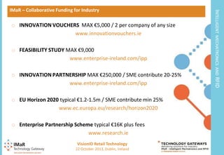 o FEASIBILITY STUDY MAX €9,000
www.enterprise-ireland.com/ipp

o EU Horizon 2020 typical €1.2-1.5m / SME contribute min 25%
www.ec.europa.eu/research/horizon2020
o Enterprise Partnership Scheme typical €16K plus fees
www.research.ie
VisionID Retail Technology
12

22 October 2013, Dublin, Ireland

RFID

o INNOVATION PARTNERSHIP MAX €250,000 / SME contribute 20-25%
www.enterprise-ireland.com/ipp

MECHATRONICS AND

o INNOVATION VOUCHERS MAX €5,000 / 2 per company of any size
www.innovationvouchers.ie

INTELLIGENT

IMaR – Collaborative Funding for Industry

 