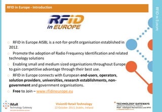 RFID IN EUROPE

RFID in Europe - Introduction

o RFID in Europe AISBL is a not-for-profit organisation established in
2012.
o Promote the adoption of Radio Frequency Identification and related
technology solutions
o Enabling small and medium sized organisations throughout Europe
to gain competitive advantage through their best use.
o RFID in Europe connects with European end-users, operators,
solution providers, universities, research establishments, nongovernment and government organisations.
o Free to Join – www.rfidineurope.eu
VisionID Retail Technology
13

22 October 2013, Dublin, Ireland

 