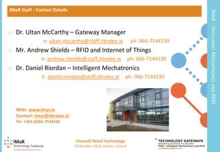 o Dr. Ultan McCarthy – Gateway Manager
e: ultan.mccarthy@staff.ittralee.ie

ph: 066-7144230

o Mr. Andrew Shields – RFID and Internet of Things
e: andrew.shields@staff.ittralee.ie

ph: 066-7144230

o Dr. Daniel Riordan – Intelligent Mechatronics
E: daniel.riordan@staff.ittralee.ie

ph: 066-7144230

IMAR – INTELLIGENT MECHATRONICS

IMaR Staff - Contact Details

AND

RFID

Web: www.imar.ie
Contact: imar@ittralee.ie
Tel: +353 (0)66 7144230

VisionID Retail Technology
18

22 October 2013, Dublin, Ireland

 