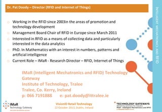 VisionID Retail Technology
3

22 October 2013, Dublin, Ireland

RFID

IMaR (Intelligent Mechatronics and RFID) Technology
Gateway
Institute of Technology, Tralee
Tralee, Co. Kerry, Ireland
p: 066 7191888
e: pat.doody@ittralee.ie

MECHATRONICS AND

o Working in the RFID since 2003in the areas of promotion and
technology development
o Management Board Chair of RFID in Europe since March 2011
o Interested in RFID as a means of collecting data and particularly
interested in the data analytics
o PhD. In Mathematics with an interest in numbers, patterns and
artificial intelligence
o Current Role – IMaR - Research Director – RFID, Internet of Things

INTELLIGENT

Dr. Pat Doody – Director (RFID and Internet of Things)

 