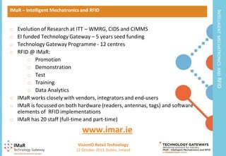 www.imar.ie
VisionID Retail Technology
7

22 October 2013, Dublin, Ireland

RFID

Evolution of Research at ITT – WMRG, CIDS and CIMMS
EI funded Technology Gateway – 5 years seed funding
Technology Gateway Programme - 12 centres
RFID @ IMaR:
o Promotion
o Demonstration
o Test
o Training
o Data Analytics
o IMaR works closely with vendors, integrators and end-users
o IMaR is focussed on both hardware (readers, antennas, tags) and software
elements of RFID implementations
o IMaR has 20 staff (full-time and part-time)

MECHATRONICS AND

o
o
o
o

INTELLIGENT

IMaR – Intelligent Mechatronics and RFID

 