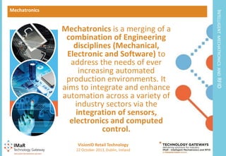 9

22 October 2013, Dublin, Ireland

RFID

VisionID Retail Technology

MECHATRONICS AND

Mechatronics is a merging of a
combination of Engineering
disciplines (Mechanical,
Electronic and Software) to
address the needs of ever
increasing automated
production environments. It
aims to integrate and enhance
automation across a variety of
industry sectors via the
integration of sensors,
electronics and computed
control.

INTELLIGENT

Mechatronics

 